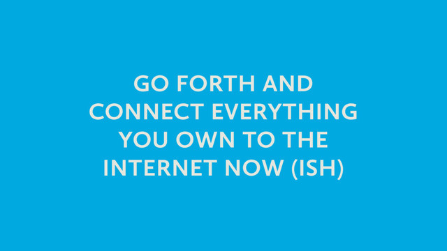GO FORTH AND
CONNECT EVERYTHING
YOU OWN TO THE
INTERNET NOW (ISH)
