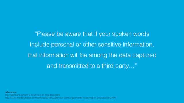 “Please be aware that if your spoken words
include personal or other sensitive information,
that information will be among the data captured
and transmitted to a third party…”
reference:!
Your Samsung SmartTV Is Spying on You, Basically
http://www.thedailybeast.com/articles/2015/02/05/your-samsung-smarttv-is-spying-on-you-basically.html
