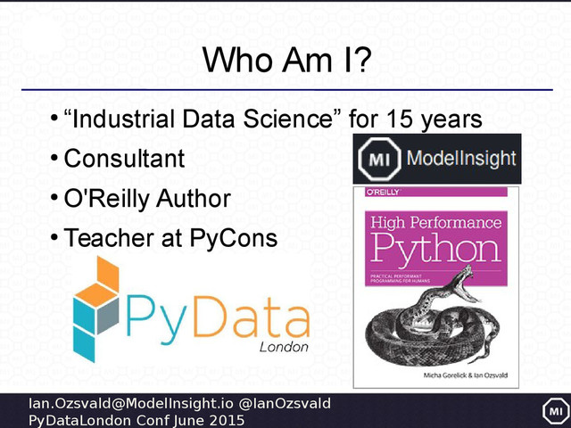 Ian.Ozsvald@ModelInsight.io @IanOzsvald
PyDataLondon Conf June 2015
Who Am I?
●
“Industrial Data Science” for 15 years
●
Consultant
●
O'Reilly Author
●
Teacher at PyCons
