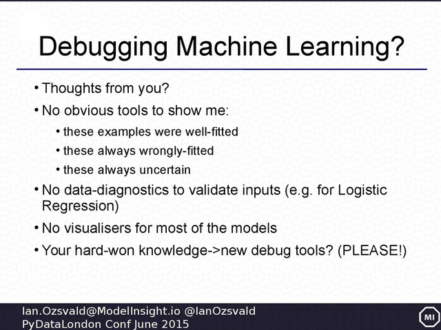 Ian.Ozsvald@ModelInsight.io @IanOzsvald
PyDataLondon Conf June 2015
Debugging Machine Learning?
●
Thoughts from you?
●
No obvious tools to show me:
●
these examples were well-fitted
●
these always wrongly-fitted
●
these always uncertain
●
No data-diagnostics to validate inputs (e.g. for Logistic
Regression)
●
No visualisers for most of the models
●
Your hard-won knowledge->new debug tools? (PLEASE!)
