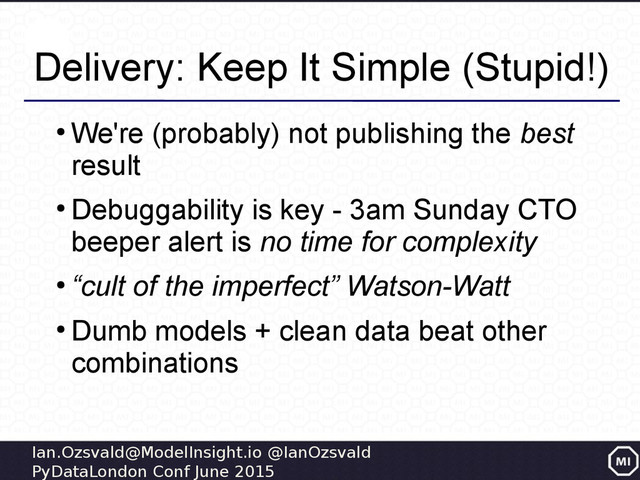 Ian.Ozsvald@ModelInsight.io @IanOzsvald
PyDataLondon Conf June 2015
Delivery: Keep It Simple (Stupid!)
●
We're (probably) not publishing the best
result
●
Debuggability is key - 3am Sunday CTO
beeper alert is no time for complexity
●
“cult of the imperfect” Watson-Watt
●
Dumb models + clean data beat other
combinations
