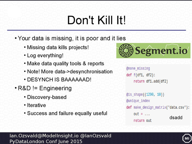 Ian.Ozsvald@ModelInsight.io @IanOzsvald
PyDataLondon Conf June 2015
Don't Kill It!
●
Your data is missing, it is poor and it lies
●
Missing data kills projects!
●
Log everything!
●
Make data quality tools & reports
●
Note! More data->desynchronisation
●
DESYNCH IS BAAAAAAD!
●
R&D != Engineering
●
Discovery-based
●
Iterative
●
Success and failure equally useful
dsadd
