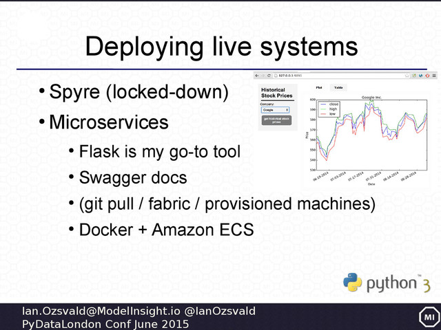 Ian.Ozsvald@ModelInsight.io @IanOzsvald
PyDataLondon Conf June 2015
Deploying live systems
●
Spyre (locked-down)
●
Microservices
●
Flask is my go-to tool
●
Swagger docs
●
(git pull / fabric / provisioned machines)
●
Docker + Amazon ECS
