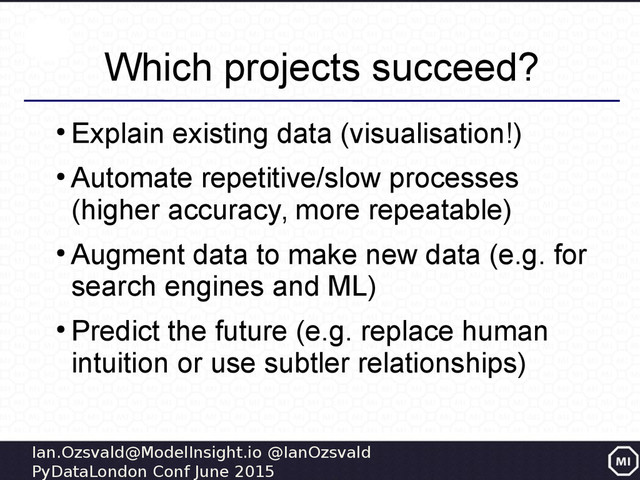 Ian.Ozsvald@ModelInsight.io @IanOzsvald
PyDataLondon Conf June 2015
Which projects succeed?
●
Explain existing data (visualisation!)
●
Automate repetitive/slow processes
(higher accuracy, more repeatable)
●
Augment data to make new data (e.g. for
search engines and ML)
●
Predict the future (e.g. replace human
intuition or use subtler relationships)
