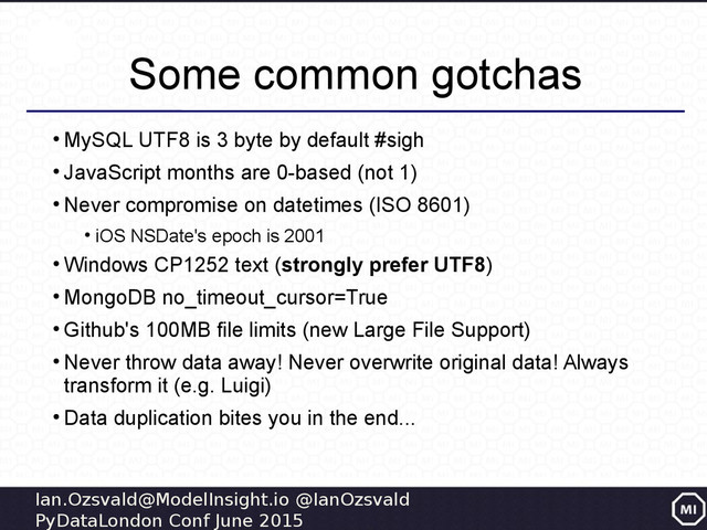 Ian.Ozsvald@ModelInsight.io @IanOzsvald
PyDataLondon Conf June 2015
Some common gotchas
●
MySQL UTF8 is 3 byte by default #sigh
●
JavaScript months are 0-based (not 1)
●
Never compromise on datetimes (ISO 8601)
●
iOS NSDate's epoch is 2001
●
Windows CP1252 text (strongly prefer UTF8)
●
MongoDB no_timeout_cursor=True
●
Github's 100MB file limits (new Large File Support)
●
Never throw data away! Never overwrite original data! Always
transform it (e.g. Luigi)
●
Data duplication bites you in the end...
