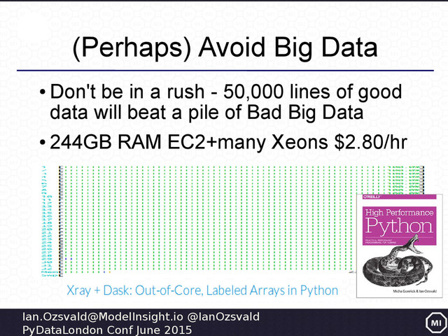 Ian.Ozsvald@ModelInsight.io @IanOzsvald
PyDataLondon Conf June 2015
(Perhaps) Avoid Big Data
●
Don't be in a rush - 50,000 lines of good
data will beat a pile of Bad Big Data
●
244GB RAM EC2+many Xeons $2.80/hr
