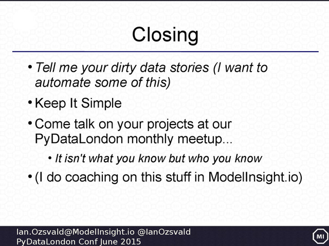 Ian.Ozsvald@ModelInsight.io @IanOzsvald
PyDataLondon Conf June 2015
Closing
●
Tell me your dirty data stories (I want to
automate some of this)
●
Keep It Simple
●
Come talk on your projects at our
PyDataLondon monthly meetup...
●
It isn't what you know but who you know
●
(I do coaching on this stuff in ModelInsight.io)
