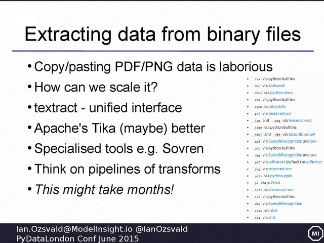 Ian.Ozsvald@ModelInsight.io @IanOzsvald
PyDataLondon Conf June 2015
Extracting data from binary files
●
Copy/pasting PDF/PNG data is laborious
●
How can we scale it?
●
textract - unified interface
●
Apache's Tika (maybe) better
●
Specialised tools e.g. Sovren
●
Think on pipelines of transforms
●
This might take months!
