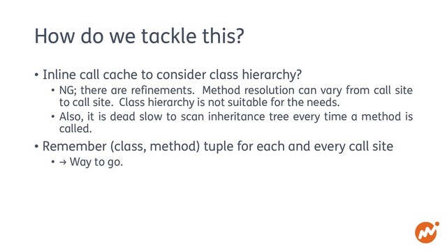 How do we tackle this?
• Inline call cache to consider class hierarchy?
• NG; there are refinements. Method resolution can vary from call site
to call site. Class hierarchy is not suitable for the needs.
• Also, it is dead slow to scan inheritance tree every time a method is
called.
• Remember (class, method) tuple for each and every call site
• → Way to go.
