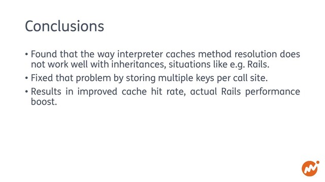 Conclusions
• Found that the way interpreter caches method resolution does
not work well with inheritances, situations like e.g. Rails.
• Fixed that problem by storing multiple keys per call site.
• Results in improved cache hit rate, actual Rails performance
boost.
