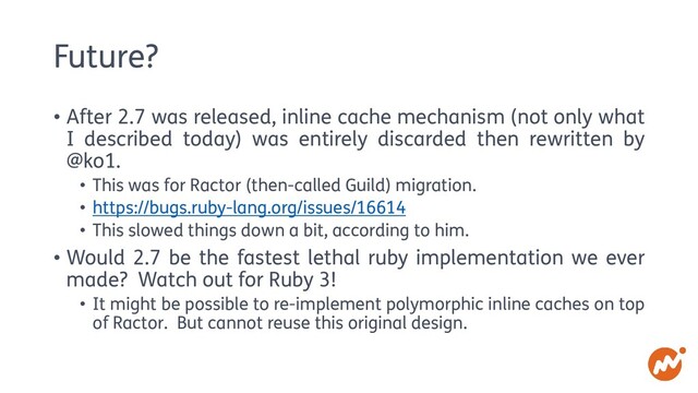 Future?
• After 2.7 was released, inline cache mechanism (not only what
I described today) was entirely discarded then rewritten by
@ko1.
• This was for Ractor (then-called Guild) migration.
• https://bugs.ruby-lang.org/issues/16614
• This slowed things down a bit, according to him.
• Would 2.7 be the fastest lethal ruby implementation we ever
made? Watch out for Ruby 3!
• It might be possible to re-implement polymorphic inline caches on top
of Ractor. But cannot reuse this original design.

