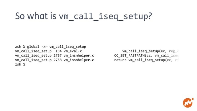 So what is vm_call_iseq_setup?
zsh % global -xr vm_call_iseq_setup
vm_call_iseq_setup 134 vm_eval.c vm_call_iseq_setup(ec, reg_cfp, calli
vm_call_iseq_setup 2757 vm_insnhelper.c CC_SET_FASTPATH(cc, vm_call_iseq_setup, T
vm_call_iseq_setup 2758 vm_insnhelper.c return vm_call_iseq_setup(ec, cfp, callin
zsh %
