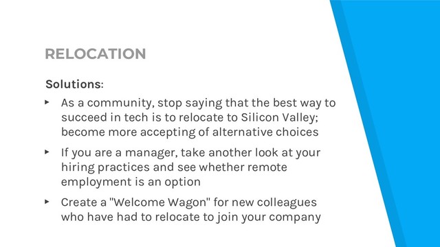 RELOCATION
Solutions:
▸ As a community, stop saying that the best way to
succeed in tech is to relocate to Silicon Valley;
become more accepting of alternative choices
▸ If you are a manager, take another look at your
hiring practices and see whether remote
employment is an option
▸ Create a "Welcome Wagon" for new colleagues
who have had to relocate to join your company
