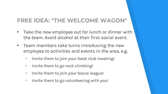 FREE IDEA: "THE WELCOME WAGON"
▸ Take the new employee out for lunch or dinner with
the team. Avoid alcohol at their first social event.
▸ Team members take turns introducing the new
employee to activities and events in the area, e.g.
▹ Invite them to join your book club meeting!
▹ Invite them to go rock climbing!
▹ Invite them to join your bocce league!
▹ Invite them to go volunteering with you!
