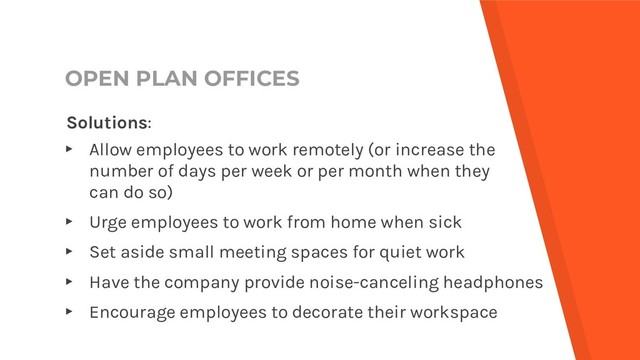 OPEN PLAN OFFICES
Solutions:
▸ Allow employees to work remotely (or increase the
number of days per week or per month when they
can do so)
▸ Urge employees to work from home when sick
▸ Set aside small meeting spaces for quiet work
▸ Have the company provide noise-canceling headphones
▸ Encourage employees to decorate their workspace
