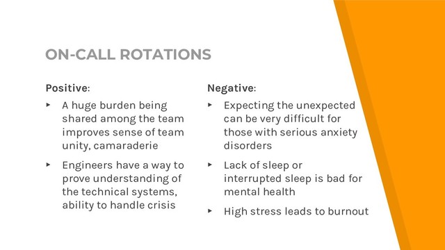 ON-CALL ROTATIONS
Negative:
▸ Expecting the unexpected
can be very difficult for
those with serious anxiety
disorders
▸ Lack of sleep or
interrupted sleep is bad for
mental health
▸ High stress leads to burnout
Positive:
▸ A huge burden being
shared among the team
improves sense of team
unity, camaraderie
▸ Engineers have a way to
prove understanding of
the technical systems,
ability to handle crisis
