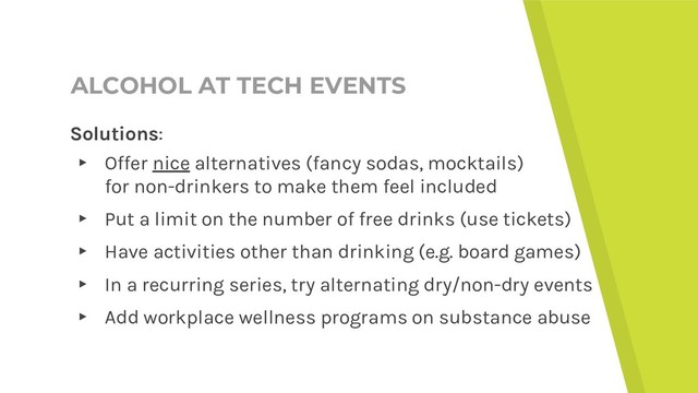 ALCOHOL AT TECH EVENTS
Solutions:
▸ Offer nice alternatives (fancy sodas, mocktails)
for non-drinkers to make them feel included
▸ Put a limit on the number of free drinks (use tickets)
▸ Have activities other than drinking (e.g. board games)
▸ In a recurring series, try alternating dry/non-dry events
▸ Add workplace wellness programs on substance abuse
