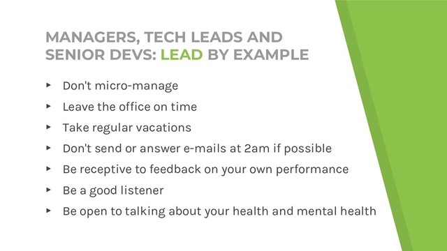 MANAGERS, TECH LEADS AND
SENIOR DEVS: LEAD BY EXAMPLE
▸ Don't micro-manage
▸ Leave the office on time
▸ Take regular vacations
▸ Don't send or answer e-mails at 2am if possible
▸ Be receptive to feedback on your own performance
▸ Be a good listener
▸ Be open to talking about your health and mental health

