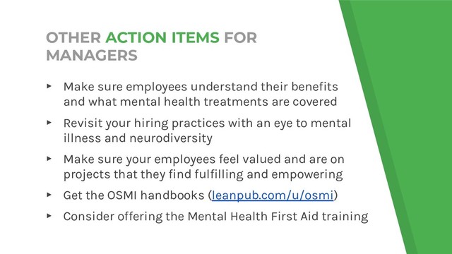 OTHER ACTION ITEMS FOR
MANAGERS
▸ Make sure employees understand their benefits
and what mental health treatments are covered
▸ Revisit your hiring practices with an eye to mental
illness and neurodiversity
▸ Make sure your employees feel valued and are on
projects that they find fulfilling and empowering
▸ Get the OSMI handbooks (leanpub.com/u/osmi)
▸ Consider offering the Mental Health First Aid training
