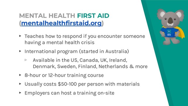 MENTAL HEALTH FIRST AID
(mentalhealthfirstaid.org)
▸ Teaches how to respond if you encounter someone
having a mental health crisis
▸ International program (started in Australia)
▹ Available in the US, Canada, UK, Ireland,
Denmark, Sweden, Finland, Netherlands & more
▸ 8-hour or 12-hour training course
▸ Usually costs $50-100 per person with materials
▸ Employers can host a training on-site
