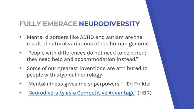 FULLY EMBRACE NEURODIVERSITY
▸ Mental disorders like ADHD and autism are the
result of natural variations of the human genome
▸ "People with differences do not need to be cured;
they need help and accommodation instead."
▸ Some of our greatest inventions are attributed to
people with atypical neurology
▸ "Mental illness gives me superpowers." - Ed Finkler
▸ "Neurodiversity as a Competitive Advantage" (HBR)
