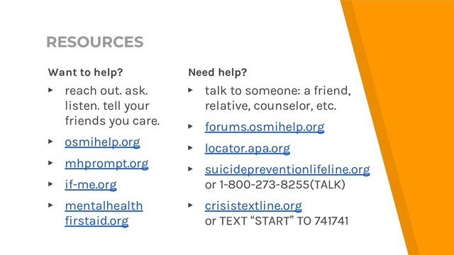 RESOURCES
Want to help?
▸ reach out. ask.
listen. tell your
friends you care.
▸ osmihelp.org
▸ mhprompt.org
▸ if-me.org
▸ mentalhealth
firstaid.org
Need help?
▸ talk to someone: a friend,
relative, counselor, etc.
▸ forums.osmihelp.org
▸ locator.apa.org
▸ suicidepreventionlifeline.org
or 1-800-273-8255(TALK)
▸ crisistextline.org
or TEXT “START” TO 741741

