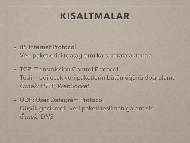 KISALTMALAR
• IP: Internet Protocol 
Veri paketlerini (datagram) karşı tarafa aktarma
• TCP: Transmission Control Protocol 
Teslim edilecek veri paketlerin bütünlüğünü doğrulama 
Örnek: HTTP, WebSocket
• UDP: User Datagram Protocol 
Düşük gecikmeli, veri paketi teslimatı garantisiz 
Örnek: DNS
