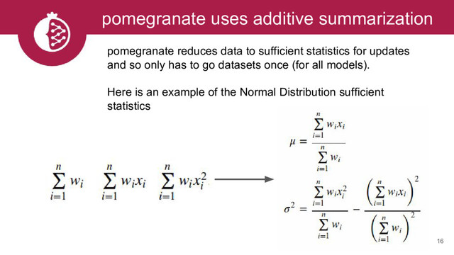 16
pomegranate uses additive summarization
pomegranate reduces data to sufficient statistics for updates
and so only has to go datasets once (for all models).
Here is an example of the Normal Distribution sufficient
statistics
