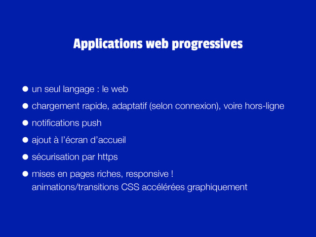 • un seul langage : le web
• chargement rapide, adaptatif (selon connexion), voire hors-ligne
• notiﬁcations push
• ajout à l’écran d’accueil
• sécurisation par https
• mises en pages riches, responsive ! 
animations/transitions CSS accélérées graphiquement
Applications web progressives

