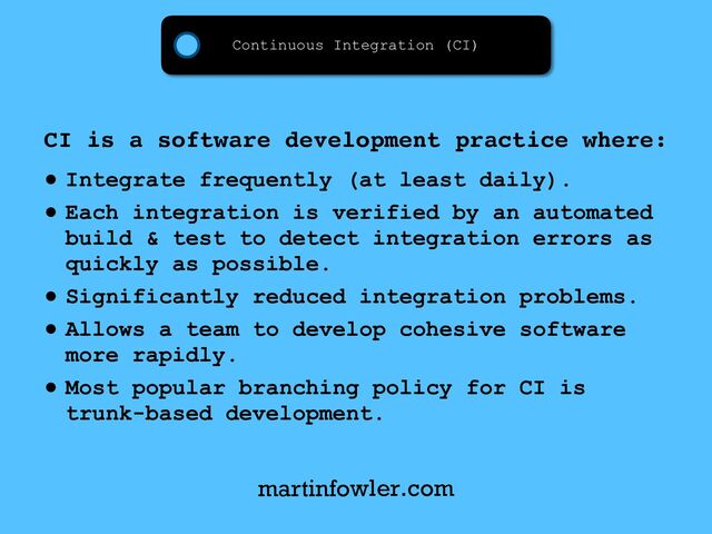 Continuous Integration (CI)
CI is a software development practice where:
• Integrate frequently (at least daily).
• Each integration is verified by an automated
build & test to detect integration errors as
quickly as possible.
• Significantly reduced integration problems.
• Allows a team to develop cohesive software
more rapidly.
• Most popular branching policy for CI is
trunk-based development.
martinfowler.com
