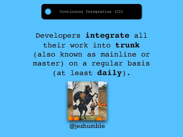 Continuous Integration (CI)
Developers integrate all
their work into trunk
(also known as mainline or
master) on a regular basis
(at least daily).
@jezhumble

