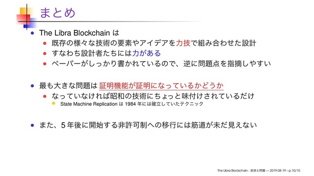 ·ͱΊ
The Libra Blockchain ͸
طଘͷ༷ʑͳٕज़ͷཁૉ΍ΞΠσΞΛྗٕͰ૊Έ߹Θͤͨઃܭ
͢ͳΘͪઃܭऀͨͪʹ͸ྗ͕͋Δ
ϖʔύʔ͕͔ͬ͠Γॻ͔Ε͍ͯΔͷͰɺٯʹ໰୊఺Λࢦఠ͠΍͍͢
࠷΋େ͖ͳ໰୊͸ ূ໌ػೳ͕ূ໌ʹͳ͍ͬͯΔ͔Ͳ͏͔
ͳ͍ͬͯͳ͚Ε͹ত࿨ͷٕज़ʹͪΐ
ͬͱຯ෇͚͞Ε͍ͯΔ͚ͩ
State Machine Replication ͸ 1984 ೥ʹ͸ཱ͍֬ͯͨ͠ςΫχοΫ
·ͨɺ5 ೥ޙʹ։࢝͢ΔඇڐՄ੍΁ͷҠߦʹ͸ےಓ͕ະͩݟ͑ͳ͍
The Libra Blockchain : ٕज़ͱ໰୊ — 2019-08-19 – p.10/10
