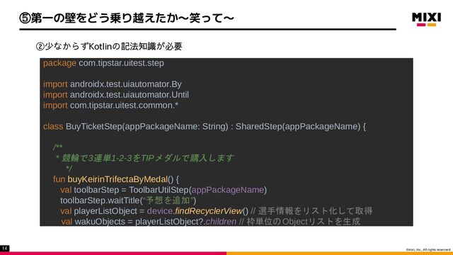 ©mixi, Inc, All rights reserverd.
②少なからずKotlinの記法知識が必要
package com.tipstar.uitest.step 
 
import androidx.test.uiautomator.By 
import androidx.test.uiautomator.Until 
import com.tipstar.uitest.common.* 
 
class BuyTicketStep(appPackageName: String) : SharedStep(appPackageName) { 
 
/** 
* 競輪で3連単1-2-3をTIPメダルで購入します  
*/ 
fun buyKeirinTrifectaByMedal() { 
val toolbarStep = ToolbarUtilStep(appPackageName) 
toolbarStep.waitTitle(“予想を追加”) 
val playerListObject = device.findRecyclerView() // 選手情報をリスト化して取得  
val wakuObjects = playerListObject?.children // 枠単位のObjectリストを生成
14
⑤第一の壁をどう乗り越えたか〜笑って〜
