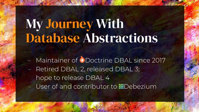 My Journey With
Database Abstractions
3
– Maintainer of  Doctrine DBAL since 2017
– Retired DBAL 2, released DBAL 3;
hope to release DBAL 4
– User of and contributor to    Debezium
