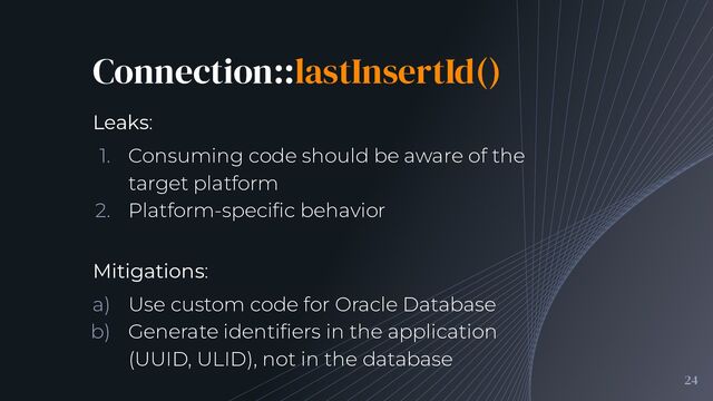 Connection::lastInsertId()
24
Leaks:
1. Consuming code should be aware of the
target platform
2. Platform-speciﬁc behavior
Mitigations:
a) Use custom code for Oracle Database
b) Generate identiﬁers in the application
(UUID, ULID), not in the database

