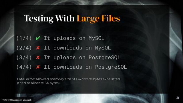 Testing With Large Files
31
(1/4) ✔ It uploads on MySQL
(2/4) ✘ It downloads on MySQL
(3/4) ✘ It uploads on PostgreSQL
(4/4) ✘ It downloads on PostgreSQL
Fatal error: Allowed memory size of 134217728 bytes exhausted
(tried to allocate 54 bytes)
Photo by Umanoide on Unsplash
