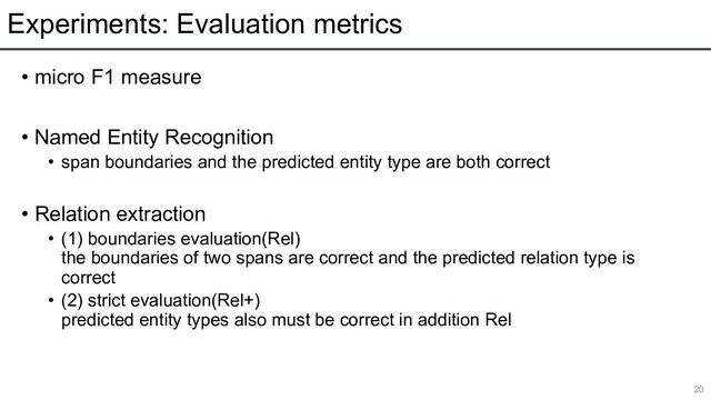 Experiments: Evaluation metrics
• micro F1 measure
• Named Entity Recognition
• span boundaries and the predicted entity type are both correct
• Relation extraction
• (1) boundaries evaluation(Rel)
the boundaries of two spans are correct and the predicted relation type is
correct
• (2) strict evaluation(Rel+)
predicted entity types also must be correct in addition Rel
20
