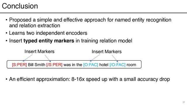Conclusion
• Proposed a simple and effective approach for named entity recognition
and relation extraction
• Learns two independent encoders
• Insert typed entity markers in training relation model
• An efficient approximation: 8-16x speed up with a small accuracy drop
31
[S:PER] Bill Smith [/S:PER] was in the [O:FAC] hotel [/O:FAC] room
Insert Markers Insert Markers
