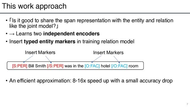 This work approach
• 「Is it good to share the span representation with the entity and relation
like the joint model?」
• → Learns two independent encoders
• Insert typed entity markers in training relation model
• An efficient approximation: 8-16x speed up with a small accuracy drop
7
[S:PER] Bill Smith [/S:PER] was in the [O:FAC] hotel [/O:FAC] room
Insert Markers Insert Markers
