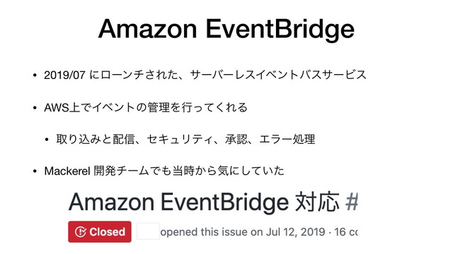 Amazon EventBridge
• 2019/07 ʹϩʔϯν͞ΕͨɺαʔόʔϨεΠϕϯτόεαʔϏε

• AWS্ͰΠϕϯτͷ؅ཧΛߦͬͯ͘ΕΔ

• औΓࠐΈͱ഑৴ɺηΩϡϦςΟɺঝೝɺΤϥʔॲཧ

• Mackerel ։ൃνʔϜͰ΋౰͔࣌Βؾʹ͍ͯͨ͠
