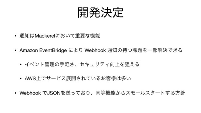 ։ൃܾఆ
• ௨஌͸Mackerelʹ͓͍ͯॏཁͳػೳ

• Amazon EventBridge ʹΑΓ Webhook ௨஌ͷ࣋ͭ՝୊ΛҰ෦ղܾͰ͖Δ

• Πϕϯτ؅ཧͷखܰ͞ɺηΩϡϦςΟ޲্Λૂ͑Δ

• AWS্ͰαʔϏεల։͞Ε͍ͯΔ͓٬༷͸ଟ͍

• Webhook ͰJSONΛૹ͓ͬͯΓɺಉ౳ػೳ͔ΒεϞʔϧελʔτ͢Δํ਑
