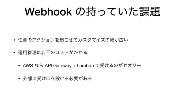 Webhook ͷ͍࣋ͬͯͨ՝୊
• ೚ҙͷΞΫγϣϯΛىͤͯ͜ΧελϚΠζͷ෯͕޿͍

• ӡ༻؅ཧʹएׯͷίετ͕͔͔Δ

• AWS ͳΒ API Gateway + Lambda Ͱड͚Δͷ͕ηΦϦʔ

• ֎෦ʹड͚ޱΛઃ͚Δඞཁ͕͋Δ
