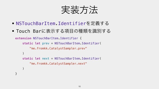 ࣮૷ํ๏
16
extension NSTouchBarItem.Identifier {
static let prev = NSTouchBarItem.Identifier(
"me.fromkk.CatalystSampler.prev"
)
static let next = NSTouchBarItem.Identifier(
"me.fromkk.CatalystSampler.next"
)
}
• NSTouchBarItem.IdentifierΛఆٛ͢Δ
• Touch Barʹදࣔ͢Δ߲໨ͷछྨΛࣝผ͢Δ
