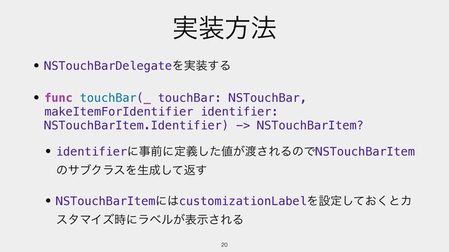 ࣮૷ํ๏
• NSTouchBarDelegateΛ࣮૷͢Δ
• func touchBar(_ touchBar: NSTouchBar,
makeItemForIdentifier identifier:
NSTouchBarItem.Identifier) -> NSTouchBarItem?
• identifierʹࣄલʹఆٛͨ͠஋͕౉͞ΕΔͷͰNSTouchBarItem
ͷαϒΫϥεΛੜ੒ͯ͠ฦ͢
• NSTouchBarItemʹ͸customizationLabelΛઃఆ͓ͯ͘͠ͱΧ
ελϚΠζ࣌ʹϥϕϧ͕දࣔ͞ΕΔ
20
