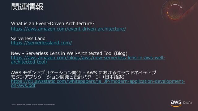 © 2021, Amazon Web Services, Inc. or its affiliates. All rights reserved.
© 2021, Amazon Web Services, Inc. or its affiliates. All rights reserved.
関連情報
What is an Event-Driven Architecture?
https://aws.amazon.com/event-driven-architecture/
Serverless Land
https://serverlessland.com/
New - Serverless Lens in Well-Architected Tool (Blog)
https://aws.amazon.com/blogs/aws/new-serverless-lens-in-aws-well-
architected-tool/
AWS モダンアプリケーション開発 – AWS におけるクラウドネイティブ
モダンアプリケーション開発と設計パターン（⽇本語版）
https://d1.awsstatic.com/whitepapers/ja_JP/modern-application-development-
on-aws.pdf
