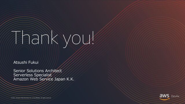 Thank you!
© 2021, Amazon Web Services, Inc. or its affiliates. All rights reserved.
Atsushi Fukui
Senior Solutions Architect
Serverless Specialist
Amazon Web Service Japan K.K.
