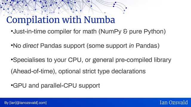 •Just-in-time compiler for math (NumPy & pure Python)
•No direct Pandas support (some support in Pandas)
•Specialises to your CPU, or general pre-compiled library
(Ahead-of-time), optional strict type declarations
•GPU and parallel-CPU support
Compilation with Numba
By [ian]@ianozsvald[.com] Ian Ozsvald
