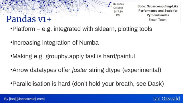 •Platform – e.g. integrated with sklearn, plotting tools
•Increasing integration of Numba
•Making e.g. groupby.apply fast is hard/painful
•Arrow datatypes offer faster string dtype (experimental)
•Parallelisation is hard (don’t hold your breath, see Dask)
Pandas v1+
By [ian]@ianozsvald[.com] Ian Ozsvald
