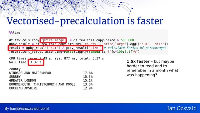 Vectorised-precalculation is faster
By [ian]@ianozsvald[.com] Ian Ozsvald
1.5x faster – but maybe
harder to read and to
remember in a month what
was happening?
