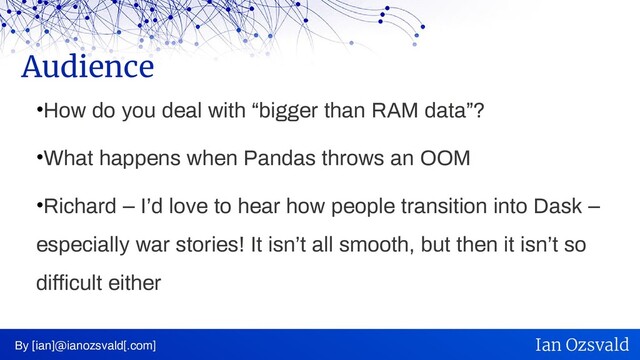 •How do you deal with “bigger than RAM data”?
•What happens when Pandas throws an OOM
•Richard – I’d love to hear how people transition into Dask –
especially war stories! It isn’t all smooth, but then it isn’t so
difficult either
Audience
By [ian]@ianozsvald[.com] Ian Ozsvald
